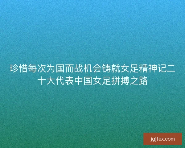 珍惜每次为国而战机会铸就女足精神记二十大代表中国女足拼搏之路