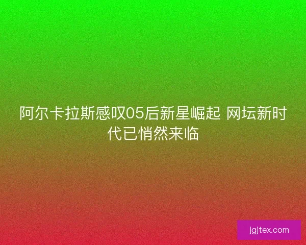 阿尔卡拉斯感叹05后新星崛起 网坛新时代已悄然来临