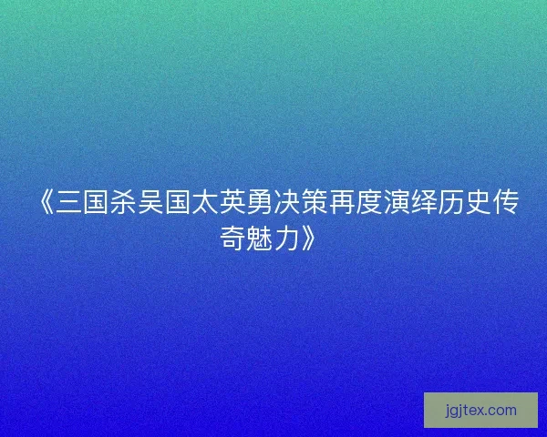 《三国杀吴国太英勇决策再度演绎历史传奇魅力》